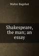 Shakespeare, the man; an essay, Bagehot, Walter, 1826-1877 