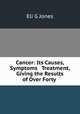 Cancer: Its Causes, Symptoms & Treatment, Giving the Results of Over Forty ., Eli G. Jones 