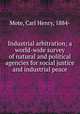 Industrial arbitration; a world-wide survey of natural and political agencies for social justice and industrial peace, Mote, Carl Henry, 1884- 