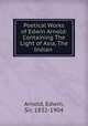 Poetical Works of Edwin Arnold: Containing The Light of Asia, The Indian ., Arnold, Edwin, Sir, 1832-1904 