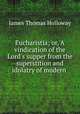 Eucharistia; or, A vindication of the Lord`s supper from the superstition and idolatry of modern ., James Thomas Holloway 