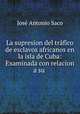 La supresion del trfico de esclavos africanos en la isla de Cuba: Examinada con relacion a su ., Jose Antonio Saco 