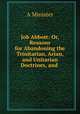 Job Abbott: Or, Reasons for Abandoning the Trinitarian, Arian, and Unitarian Doctrines, and ., A. Minister 