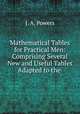 Mathematical Tables for Practical Men: Comprising Several New and Useful Tables Adapted to the ., J. A. Powers 
