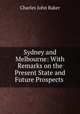 Sydney and Melbourne: With Remarks on the Present State and Future Prospects ., Charles John Baker 