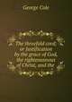 The threefold cord; or Justification by the grace of God, the righteousnous of Christ, and the ., George Cole 