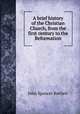 A brief history of the Christian Church, from the first century to the Reformation, John Spencer Bartlett 