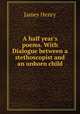 A half year`s poems. With Dialogue between a stethoscopist and an unborn child, James Henry 