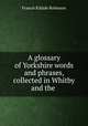 A glossary of Yorkshire words and phrases collected in Whitby and the Neighhourhood, Francis Kildale Robinson 