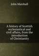 A history of Scottish ecclesiastical and civil affairs, from the introduction of Christianity, John Marshall 