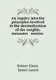 An inquiry into the principles involved in the decimalization of the weights. measures & monies ., Robert Slater, James Laurie 