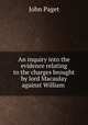An inquiry into the evidence relating to the charges brought by lord Macaulay against William ., John Paget 