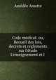 Code mdical: ou, Recueil des lois, decrets et reglements sur l`tude l`enseignement et l ., Amedee Amette 