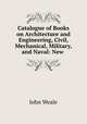 Catalogue of Books on Architecture and Engineering, Civil, Mechanical, Military, and Naval: New ., John Weale 