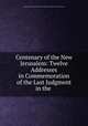 Centenary of the New Jerusalem: Twelve Addresses in Commemoration of the Last Judgment in the ., General Convention of the New Jerusalem in the United States of America 
