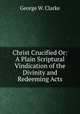 Christ Crucified Or: A Plain Scriptural Vindication of the Divinity and Redeeming Acts, George W. Clarke 