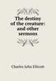 The destiny of the creature: and other sermons, C. J. Ellicott 
