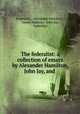 The federalist: a collection of essays by Alexander Hamilton, John Jay, and ., Federalist , Alexander Hamilton , James Madison, John Jay, Federalist 