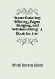 House Painting, Glazing, Paper Hanging, and Whitewashing: A Book for the ., Alvah Horton Sabin 
