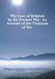 The Case of Belgium in the Present War: An Account of the Violation of the ., Belgian mission to the United States 