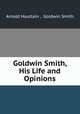 Goldwin Smith, His Life and Opinions, Arnold Haultain , Goldwin Smith 
