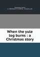 When the yule log burns : a Christmas story, Dalrymple, Leona, b. 1884,Robert M. McBride & Company. pbl 