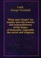 What may I hope? An inquiry into the sources and reasonableness of the hopes of humanity, especially the social and religious, Ladd, George Trumbull 