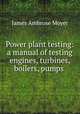 Power plant testing: a manual of testing engines, turbines, boilers, pumps ., James Ambrose Moyer 