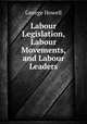Labour Legislation, Labour Movements, and Labour Leaders, George Howell 
