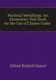 Practical Metallurgy: An Elementary Text-book for the Use of Classes Under ., Alfred Roland Gower 