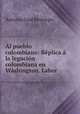Al pueblo colombiano: Rplica la legacin colombiana en Wshington. Labor ., Antonio Jose Restrepo 