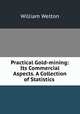 Practical Gold-mining: Its Commercial Aspects. A Collection of Statistics ., William Welton 