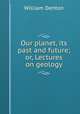 Our planet, its past and future; or, Lectures on geology, Denton William 