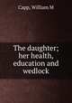 The daughter; her health, education and wedlock, William M. Capp 