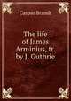 The life of James Arminius, tr. by J. Guthrie, Caspar Brandt 