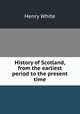 History of Scotland, from the earliest period to the present time, Henry White 