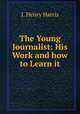 The Young Journalist: His Work and how to Learn it, J. Henry Harris 