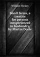 Small farms, a treatise for persons inexperienced in husbandry, by Martin Doyle, William Hickey 