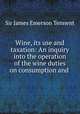 Wine, its use and taxation: An inquiry into the operation of the wine duties on consumption and ., Sir James Emerson Tennent 