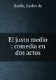 El justo medio : comedia en dos actos, Batlle, Carlos de 