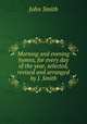 Morning and evening hymns, for every day of the year, selected, revised and arranged by J. Smith, John Smith 