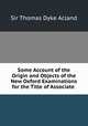 Some Account of the Origin and Objects of the New Oxford Examinations for the Title of Associate ., Sir Thomas Dyke Acland 