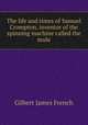 The life and times of Samuel Crompton, inventor of the spinning machine called the mule, Gilbert James French 