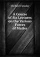 A Course of Six Lectures on the Various Forces of Matter, Faraday Michael 