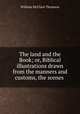 The land and the Book; or, Biblical illustrations drawn from the manners and customs, the scenes ., William McClure Thomson 