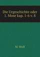 Die Urgeschichte oder 1. Mose kap. 1-6 v. 8, M. Wolf 
