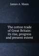 The cotton trade of Great Britain: its rise, progress and present extent, James A. Mann 
