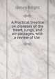 A Practical treatise on diseases of the heart, lungs, and air-passages, with a review of the ., James Bright 