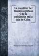 La cuestion del trabajo agricola y de la poblacion en la isla de Cuba ., Francisco de Frias y Jacott 