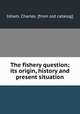 The fishery question; its origin, history and present situation, Isham, Charles. [from old catalog] 